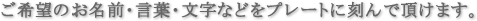 ご希望のお名前・言葉・文字などをプレートに刻んで頂けます。